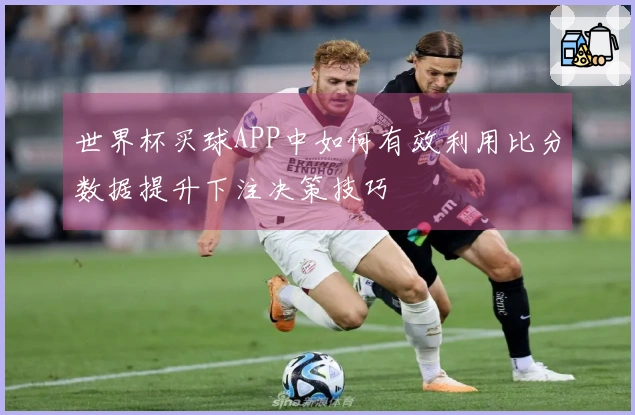 世界杯买球APP中如何有效利用比分数据提升下注决策技巧