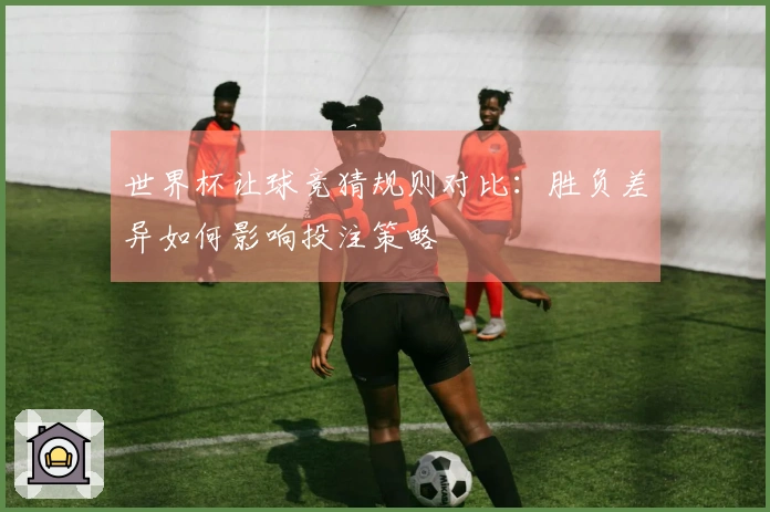 世界杯让球竞猜规则对比：胜负差异如何影响投注策略